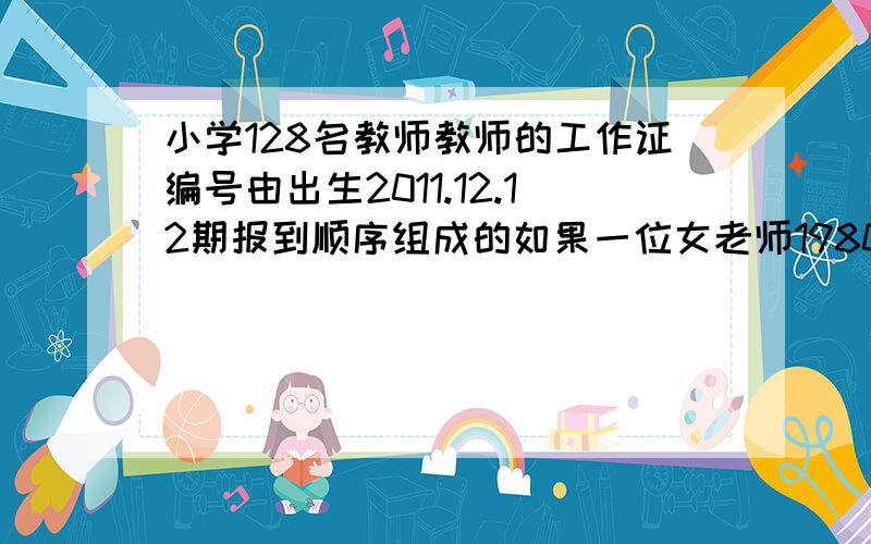 小学128名教师教师的工作证编号由出生2011.12.12期报到顺序组成的如果一位女老师1980.7.8顺序第56,是多少