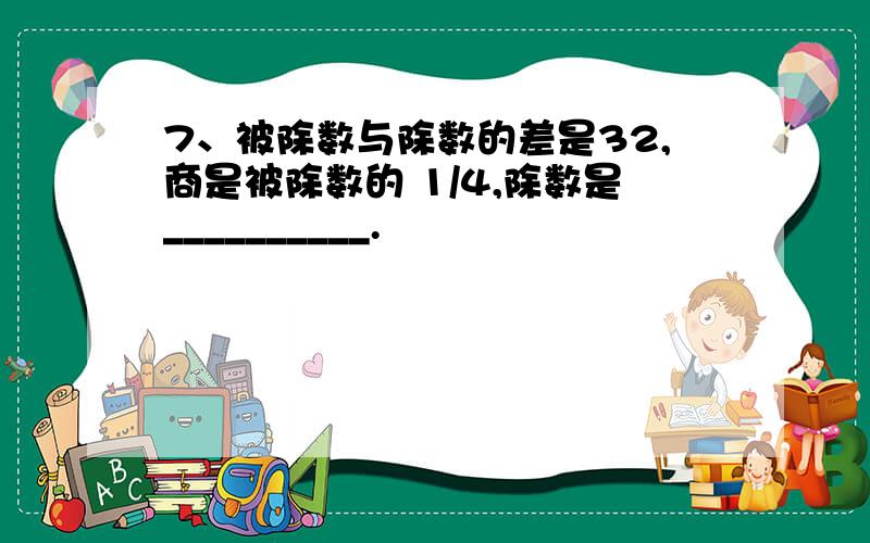 7、被除数与除数的差是32,商是被除数的 1/4,除数是__________.