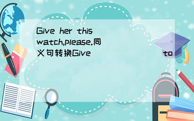 Give her this watch,please.同义句转换Give___ ____ to ____,piease.