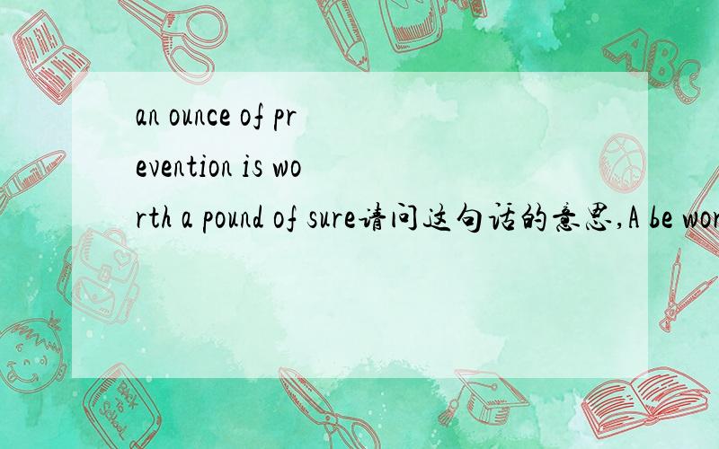 an ounce of prevention is worth a pound of sure请问这句话的意思,A be worth B 在这句话里肯定不是三楼的翻译的意思。要不翻译不通顺。