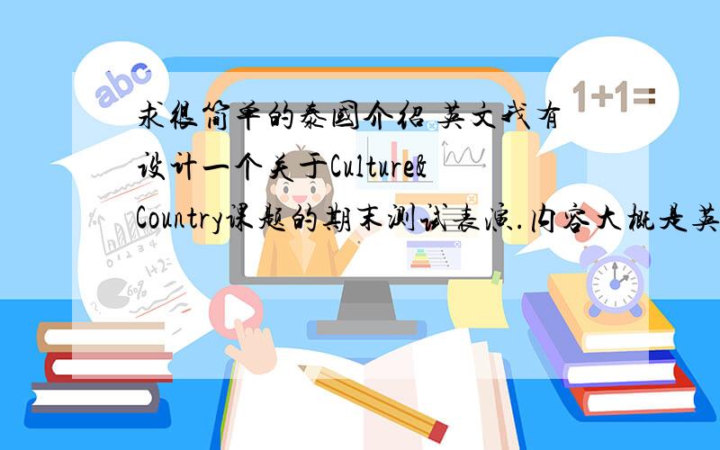 求很简单的泰国介绍 英文我有设计一个关于Culture&Country课题的期末测试表演.内容大概是英语课堂上几个来自不同国家同学的简单介绍.我想介绍泰国的,但又不是很了解,求资料!句子越简单越