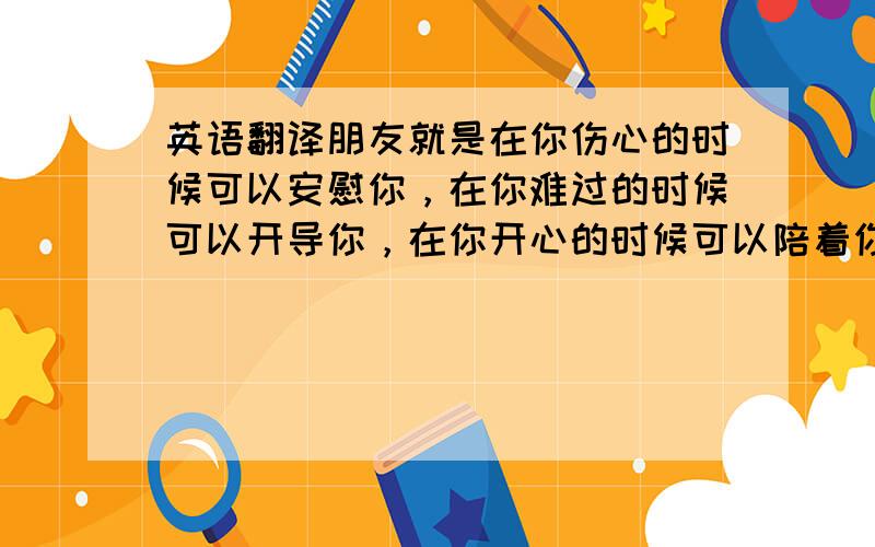 英语翻译朋友就是在你伤心的时候可以安慰你，在你难过的时候可以开导你，在你开心的时候可以陪着你开心，把你的事看成了自己的事，尽力帮你做任何事情的人……和朋友在一起就会很