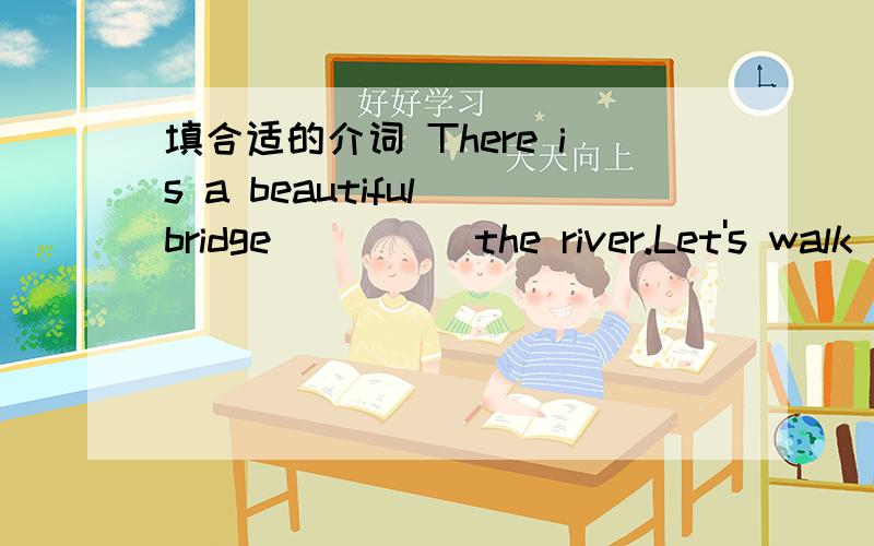 填合适的介词 There is a beautiful bridge ____ the river.Let's walk ____ the beach.There is a beautiful bridge ____ the river.Let's walk ____ the beach.Why not go to the park ____ a sunny day?My shoes are ____ the bed.Look,the bookshelf is ____