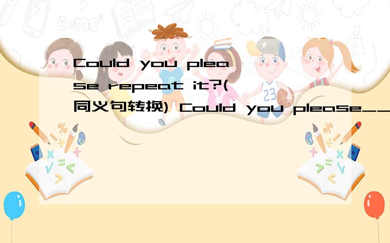 Could you please repeat it?(同义句转换) Could you please____ it____?