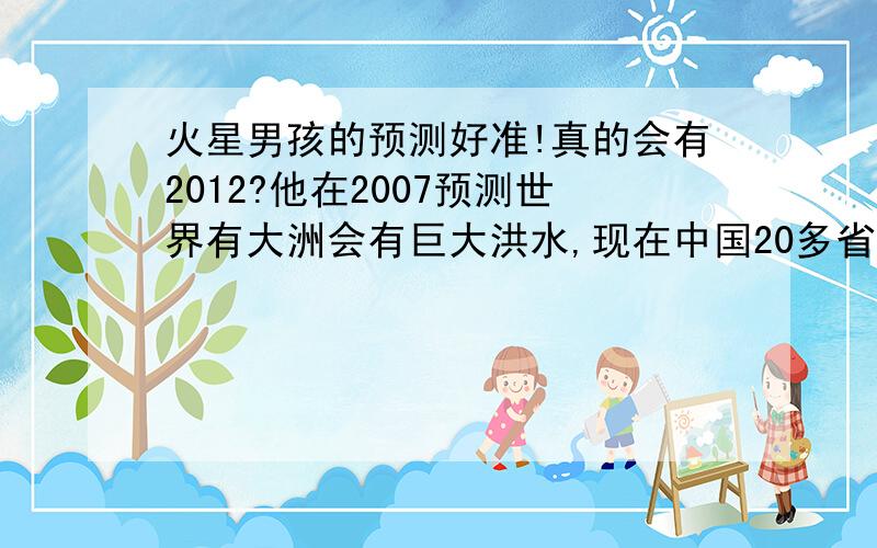 火星男孩的预测好准!真的会有2012?他在2007预测世界有大洲会有巨大洪水,现在中国20多省都是,不但如此,其他地区也有,如中欧.他还说2011左右会有世界大战,现在黄海形式这个样子.