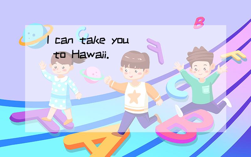 I can take you to Hawaii.