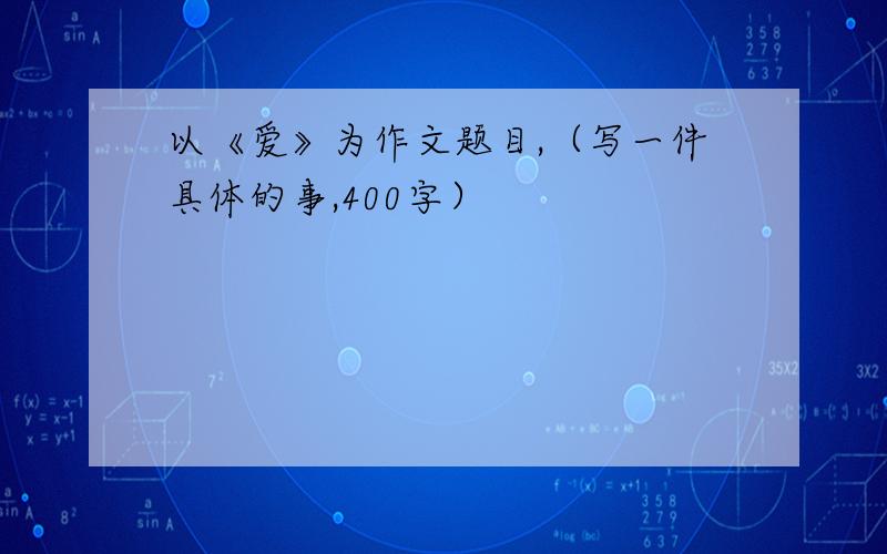 以《爱》为作文题目,（写一件具体的事,400字）