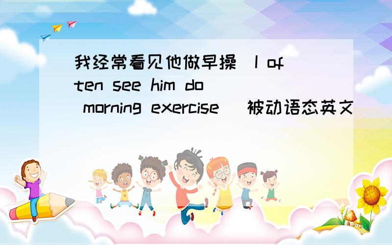 我经常看见他做早操（I often see him do morning exercise） 被动语态英文