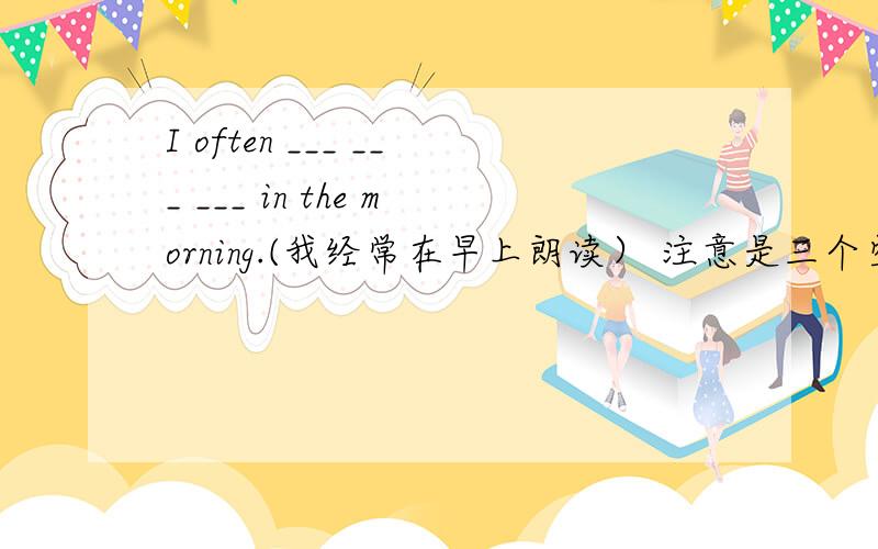 I often ___ ___ ___ in the morning.(我经常在早上朗读） 注意是三个空.