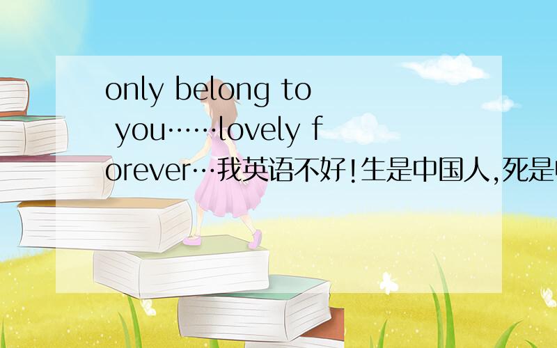 only belong to you……lovely forever…我英语不好!生是中国人,死是中国魂,要我学英语!好比外国人学文言文!