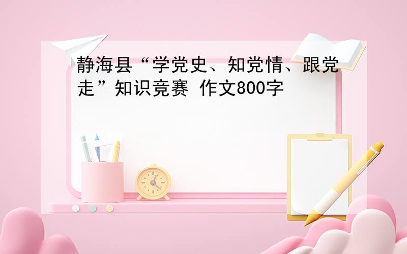 静海县“学党史、知党情、跟党走”知识竞赛 作文800字