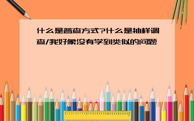 什么是普查方式?什么是抽样调查/我好象没有学到类似的问题,