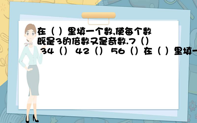 在（ ）里填一个数,使每个数既是3的倍数又是奇数.7（） 34（） 42（） 56（）在（ ）里填一个数,使每个数既是5的倍数又是偶数.7（ ）0 （）50 1（）（） 3（）在（ ）里填一个数,使每个数既