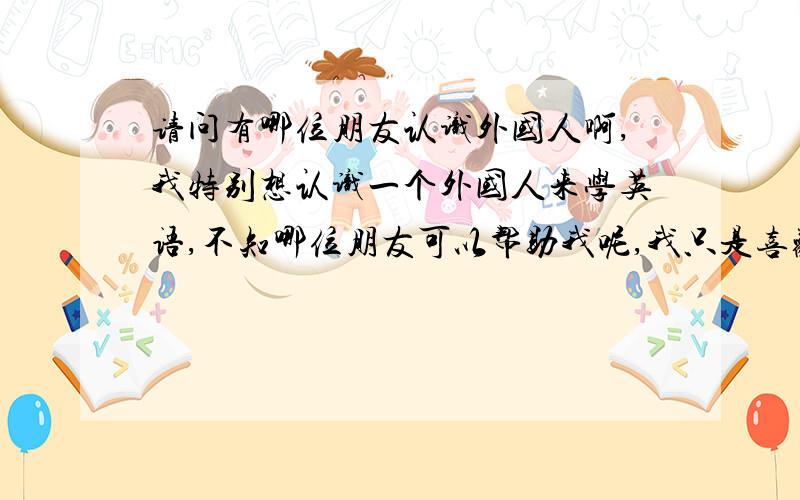 请问有哪位朋友认识外国人啊,我特别想认识一个外国人来学英语,不知哪位朋友可以帮助我呢,我只是喜欢学英语,但是现在学的又不好,你喜欢英语吗,交流交流嘛