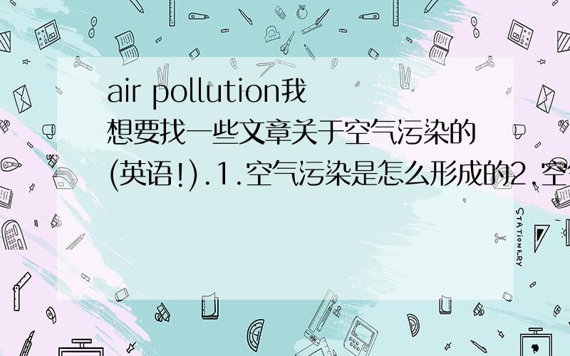 air pollution我想要找一些文章关于空气污染的(英语!).1.空气污染是怎么形成的2.空气污染对我们有什么危害.3.我们应怎样去保护我们的空气.4.空气对我们的重要性.等等等等,感激不尽.是分别每