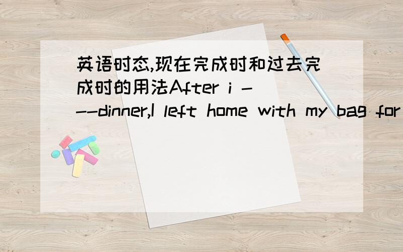 英语时态,现在完成时和过去完成时的用法After i ---dinner,I left home with my bag for school.A had B have had C had had D was having为什么不选 C 而选 B