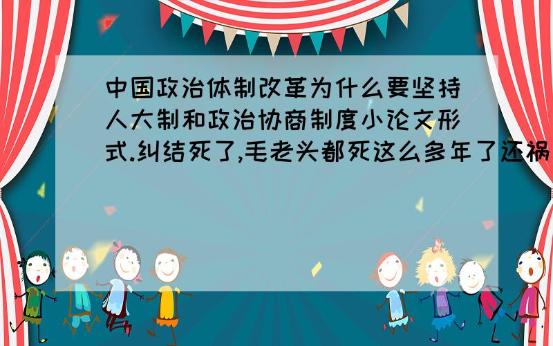 中国政治体制改革为什么要坚持人大制和政治协商制度小论文形式.纠结死了,毛老头都死这么多年了还祸害一代又一代的大学生