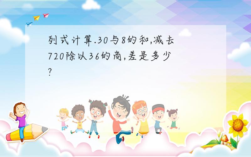 列式计算.30与8的和,减去720除以36的商,差是多少?