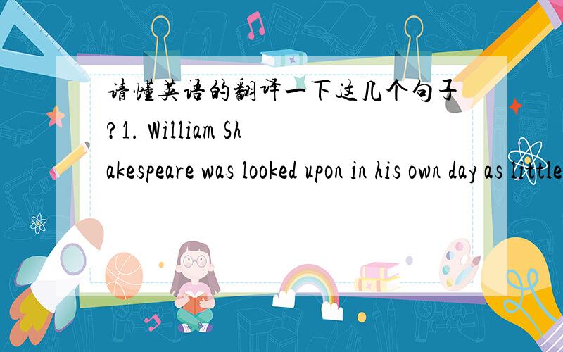 请懂英语的翻译一下这几个句子?1. William Shakespeare was looked upon in his own day as little more than a maker of popular plays.2. Shakespeare was born in 1564, far from the world of the stage, in the little English town of Stratford on