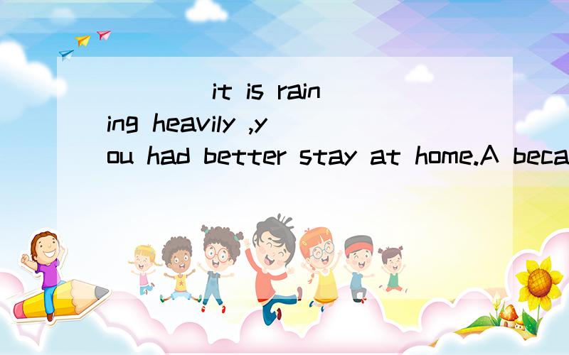 ____it is raining heavily ,you had better stay at home.A because B since