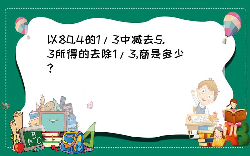 以80.4的1/3中减去5.3所得的去除1/3,商是多少?