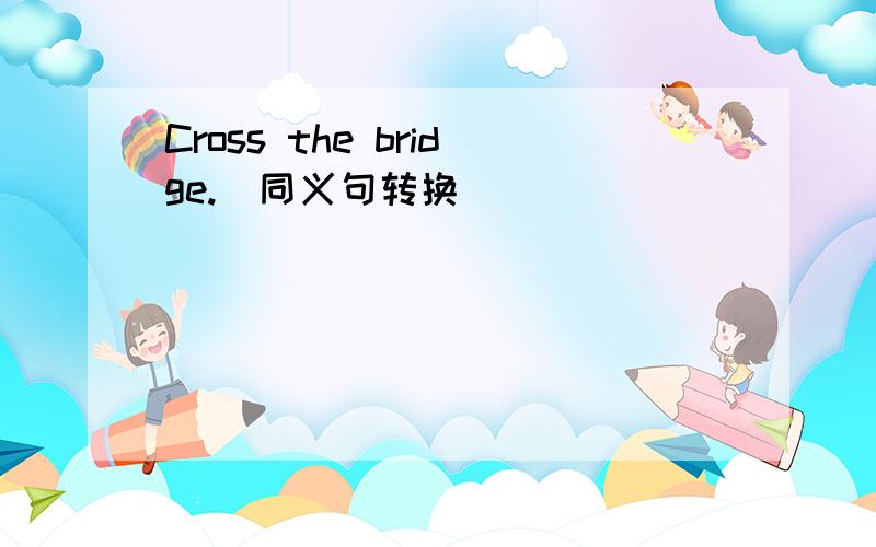 Cross the bridge.（同义句转换）