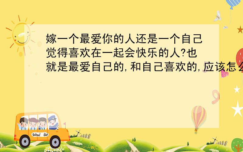 嫁一个最爱你的人还是一个自己觉得喜欢在一起会快乐的人?也就是最爱自己的,和自己喜欢的,应该怎么选择