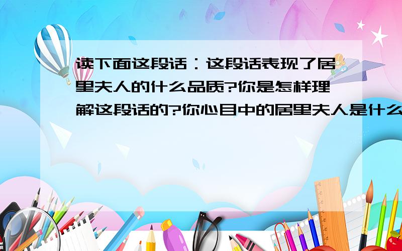 读下面这段话：这段话表现了居里夫人的什么品质?你是怎样理解这段话的?你心目中的居里夫人是什么样子?他们所说的并非没有道理,但我仍相信我们夫妇是对的.人类需要勇于实践的人,他们