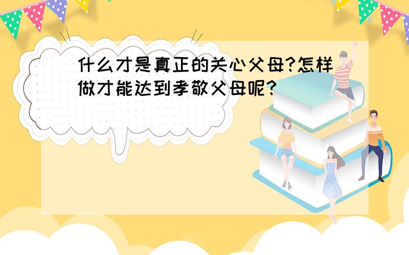 什么才是真正的关心父母?怎样做才能达到孝敬父母呢?