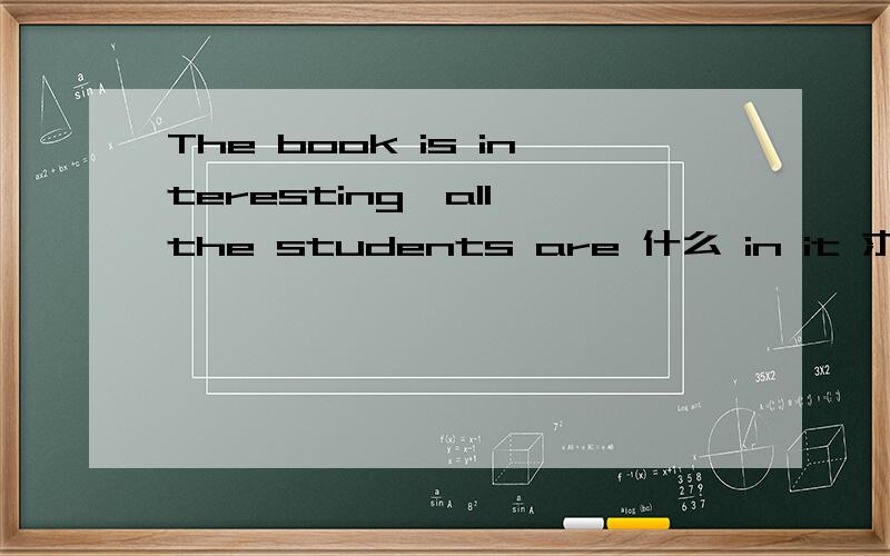 The book is interesting,all the students are 什么 in it 求什么哪里填什么（答案与interest 有关）