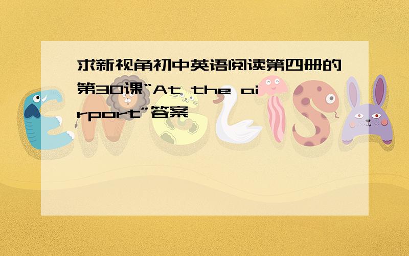 求新视角初中英语阅读第四册的第30课“At the airport”答案,