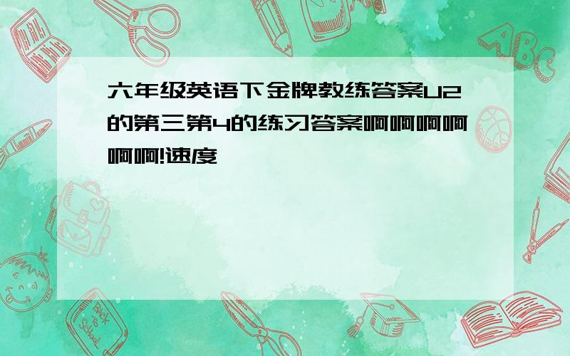 六年级英语下金牌教练答案U2的第三第4的练习答案啊啊啊啊啊啊!速度