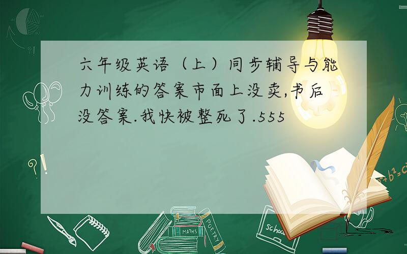 六年级英语（上）同步辅导与能力训练的答案市面上没卖,书后没答案.我快被整死了.555