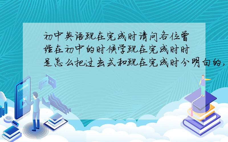 初中英语现在完成时请问各位曾经在初中的时候学现在完成时时是怎么把过去式和现在完成时分明白的,我最近被它搞得焦头烂额