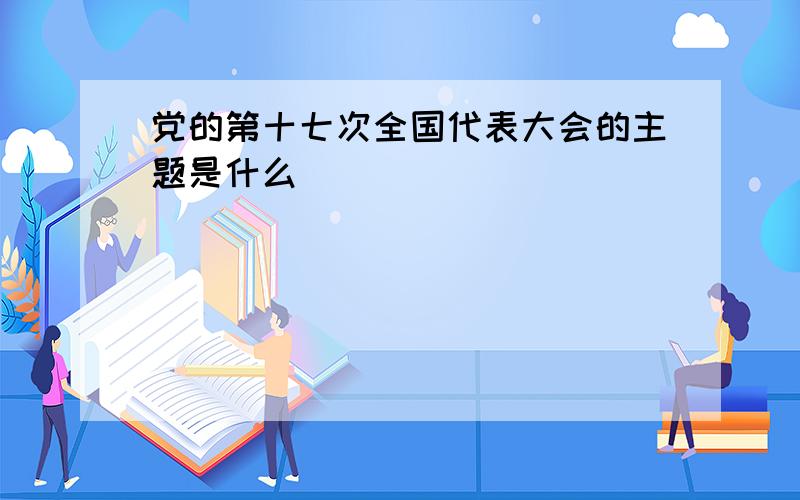 党的第十七次全国代表大会的主题是什么