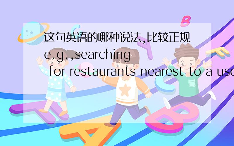 这句英语的哪种说法,比较正规e.g.,searching for restaurants nearest to a usere.g.,searching for the restaurants nearest to a user汉语意思是这样,举例说,为某一用户寻找最近的餐馆 问题是定冠词 the 要不要有e.g.,s