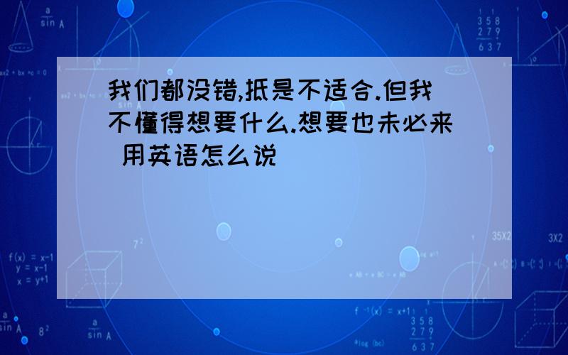 我们都没错,抵是不适合.但我不懂得想要什么.想要也未必来 用英语怎么说