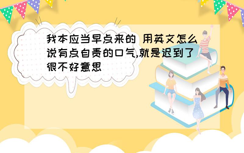 我本应当早点来的 用英文怎么说有点自责的口气,就是迟到了很不好意思