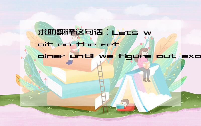 求助翻译这句话：Lets wait on the retainer until we figure out exactly what we will be doing.