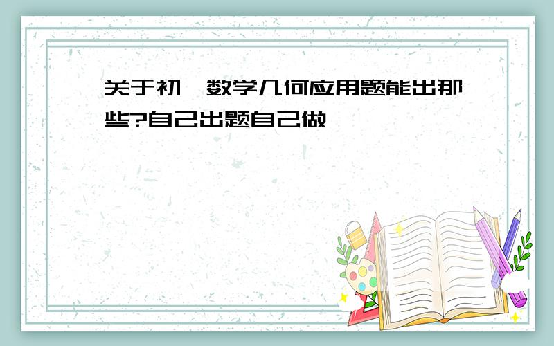 关于初一数学几何应用题能出那些?自己出题自己做