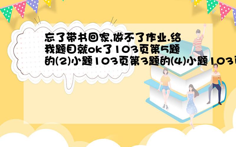 忘了带书回家,做不了作业.给我题目就ok了103页第5题的(2)小题103页第3题的(4)小题103页第2题的(4)小题108页第1题的(1)（2）小题