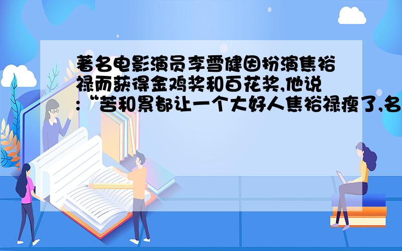 著名电影演员李雪健因扮演焦裕禄而获得金鸡奖和百花奖,他说:“苦和累都让一个大好人焦裕禄瘦了,名和利都让一个傻小子得了.他的言外之意是谢谢各位帮了小妹一个忙 那帮人帮到底,请在