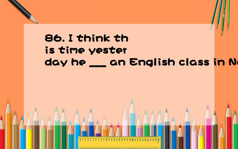 86. I think this time yesterday he ___ an English class in No. Three Classroom Building86. I think this time yesterday he ___ an English class in No. Three Classroom Building A. had B. will have C. was having D. would have