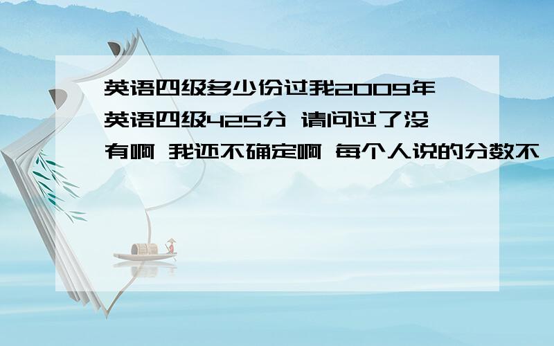 英语四级多少份过我2009年英语四级425分 请问过了没有啊 我还不确定啊 每个人说的分数不一样啊