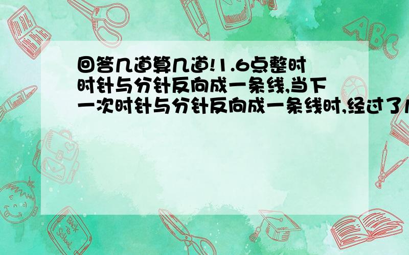 回答几道算几道!1.6点整时时针与分针反向成一条线,当下一次时针与分针反向成一条线时,经过了几分钟?2.甲、乙两车分别从A、B两地出发,相向而行.出发时,甲、乙速度比是5比4,相遇后,甲的速