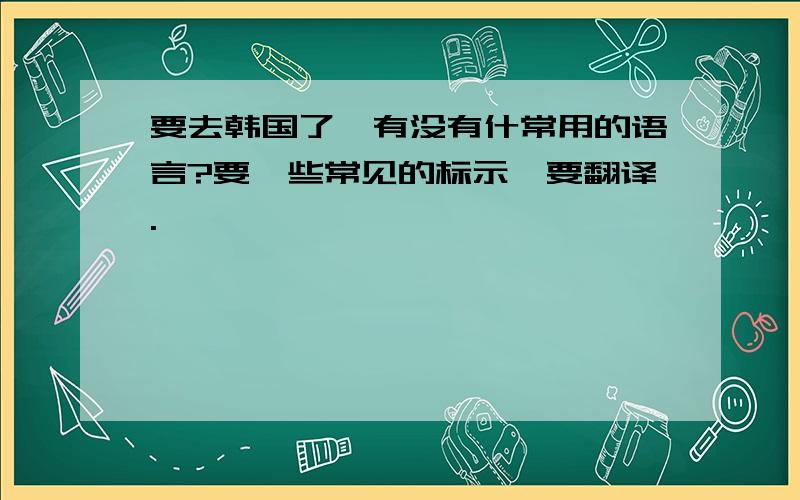 要去韩国了,有没有什常用的语言?要一些常见的标示,要翻译.