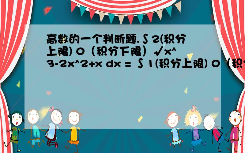 高数的一个判断题.∫2(积分上限) 0（积分下限）√x^3-2x^2+x dx = ∫1(积分上限) 0（积分下限） √x (1-x)dx + ∫2(积分上限) 1（积分下限）√x (x-1)dx这是一个判断题 我觉得的错的因为虽然√x^3-2x^2+