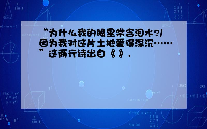 “为什么我的眼里常含泪水?/因为我对这片土地爱得深沉……”这两行诗出自《 》.