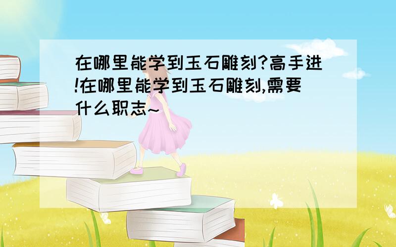 在哪里能学到玉石雕刻?高手进!在哪里能学到玉石雕刻,需要什么职志~