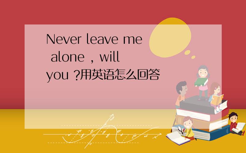 Never leave me alone , will you ?用英语怎么回答